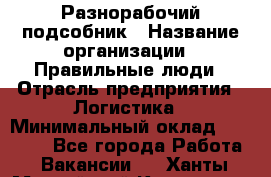 Разнорабочий-подсобник › Название организации ­ Правильные люди › Отрасль предприятия ­ Логистика › Минимальный оклад ­ 30 000 - Все города Работа » Вакансии   . Ханты-Мансийский,Когалым г.